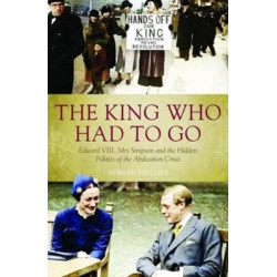 The King Who Had To Go: Edward VIII, Mrs. Simpson and the Hidden Politics of the Abdication Crisis