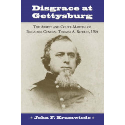 Disgrace at Gettysburg: The Arrest and Court-Martial of Brigadier General Thomas A. Rowley, USA