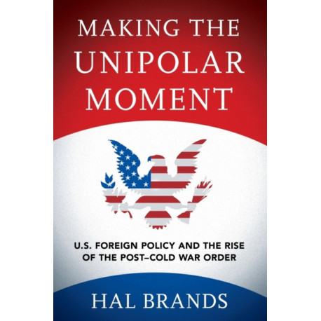 Making the Unipolar Moment: U.S. Foreign Policy and the Rise of the Post-Cold War Order