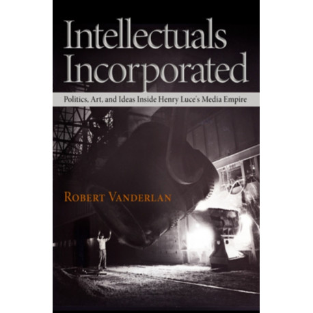 Intellectuals Incorporated: Politics, Art, and Ideas Inside Henry Luce's Media Empire