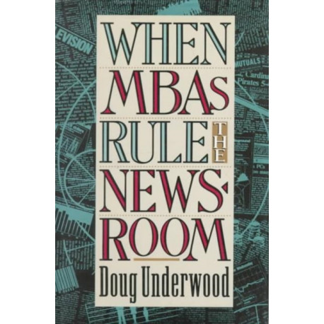 When MBAs Rule the Newsroom: How the Marketers and Managers Are Reshaping Today's Media