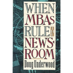 When MBAs Rule the Newsroom: How the Marketers and Managers Are Reshaping Today's Media