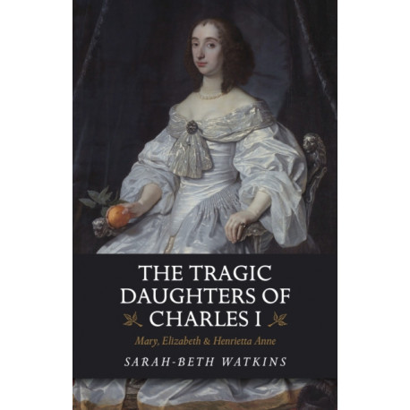 The Tragic Daughters of Charles I: Mary, Elizabeth & Henrietta Anne