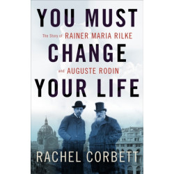 You Must Change Your Life: The Story of Rainer Maria Rilke and Auguste Rodin