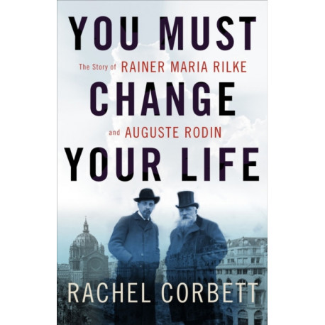 You Must Change Your Life: The Story of Rainer Maria Rilke and Auguste Rodin
