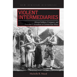 Violent Intermediaries: African Soldiers, Conquest, and Everyday Colonialism in German East Africa