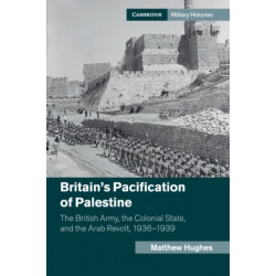 Britain's Pacification of Palestine: The British Army, the Colonial State, and the Arab Revolt, 1936–1939