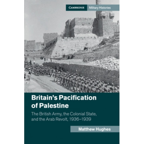 Britain's Pacification of Palestine: The British Army, the Colonial State, and the Arab Revolt, 1936–1939