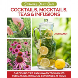Growing Your Own Cocktails, Mocktails, Teas & Infusions: Gardening Tips and How-To Techniques for Making Artisanal Beverages at Home