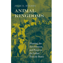 Animal Kingdoms: Hunting, the Environment, and Power in the Indian Princely States