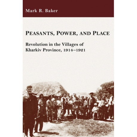 Peasants, Power, and Place: Revolution in the Villages of Kharkiv Province, 1914–1921