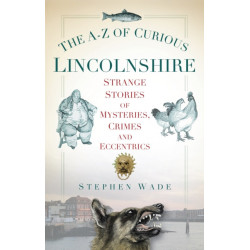 The A-Z of Curious Lincolnshire: Strange Stories of Mysteries, Crimes and Eccentrics