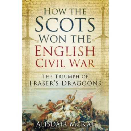 How the Scots Won the English Civil War: The Triumph of Fraser's Dragoons