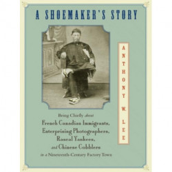 A Shoemaker's Story: Being Chiefly about French Canadian Immigrants, Enterprising Photographers, Rascal Yankees, and Chinese Cobblers in a Nineteenth-Century Factory Town