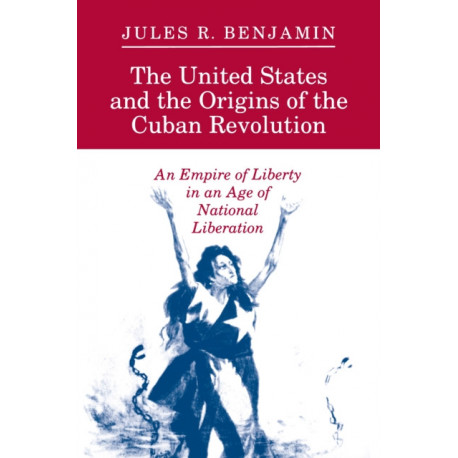 The United States and the Origins of the Cuban Revolution: An Empire of Liberty in an Age of National Liberation