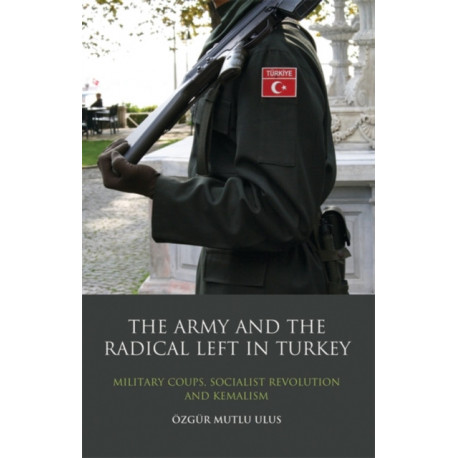 The Army and the Radical Left in Turkey: Military Coups, Socialist Revolution and Kemalism