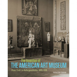 The Invention of the American Art Museum From Craft to Kulturgeschichte, 1870-1930
