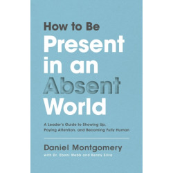 How to Be Present in an Absent World: A Leader's Guide to Showing Up, Paying Attention, and Becoming Fully Human