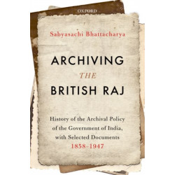 Archiving the British Raj: History of the Archival Policy of the Government of India, with Selected Documents, 1858-1947