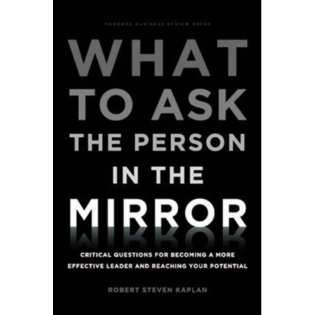 What to Ask the Person in the Mirror: Critical Questions for Becoming a More Effective Leader and Reaching Your Potential