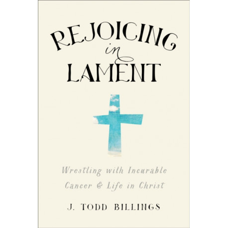 Rejoicing in Lament – Wrestling with Incurable Cancer and Life in Christ: Wrestling with Incurable Cancer and Life in Christ