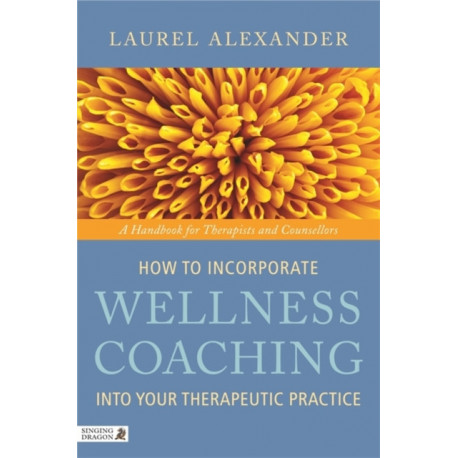 How to Incorporate Wellness Coaching into Your Therapeutic Practice: A Handbook for Therapists and Counsellors