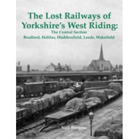 The Lost Railways of Yorkshire's West Riding: The Central Section: Bradford, Halifax, Huddersfield, Leeds, Wakefield