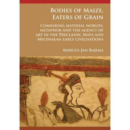 Bodies of Maize, Eaters of Grain: Comparing material worlds, metaphor and the agency of art in the Preclassic Maya and Mycenaean early civilisations