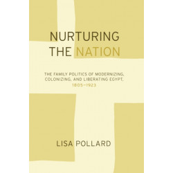 Nurturing the Nation: The Family Politics of Modernizing, Colonizing, and Liberating Egypt, 1805-1923