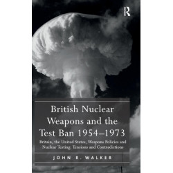 British Nuclear Weapons and the Test Ban 1954-1973: Britain, the United States, Weapons Policies and Nuclear Testing: Tensions and Contradictions