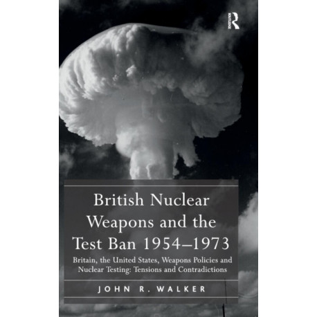 British Nuclear Weapons and the Test Ban 1954-1973: Britain, the United States, Weapons Policies and Nuclear Testing: Tensions and Contradictions