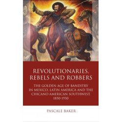 Revolutionaries, Rebels and Robbers: The Golden Age of Banditry in Mexico, Latin America and the Chicano American Southwest, 1850-1950
