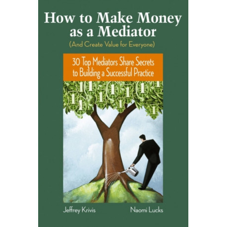 How To Make Money as a Mediator (And Create Value for Everyone): 30 Top Mediators Share Secrets to Building a Successful Practice