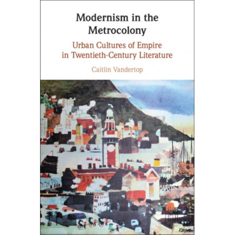 Modernism in the Metrocolony: Urban Cultures of Empire in Twentieth-Century Literature