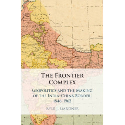 The Frontier Complex: Geopolitics and the Making of the India-China Border, 1846–1962