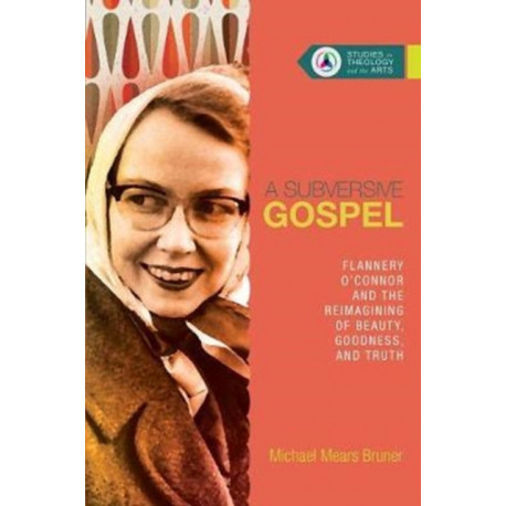 A Subversive Gospel – Flannery O`Connor and the Reimagining of Beauty, Goodness, and Truth: Flannery O'Connor and the Reimagining of Beauty, Goodness, and Truth