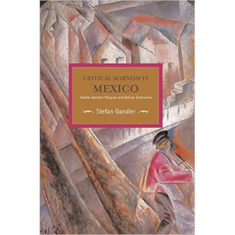 Critical Marxism In Mexico: Adolfo Sanchez Vazquez And Bolivar Echeverria: Historical Materialism, Volume 87