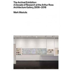 The Archival Exhibition - A Decade of Research at the Arthur Ross Architecture Gallery, 2006-2016