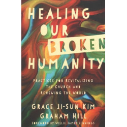 Healing Our Broken Humanity – Practices for Revitalizing the Church and Renewing the World: Practices for Revitalizing the Church and Renewing the World