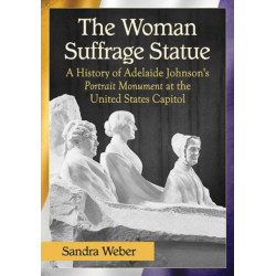 The Woman Suffrage Statue: A History of Adelaide Johnson's Portrait Monument to Lucretia Mott, Elizabeth Cady Stanton and Susan B. Anthony at the United States Capitol