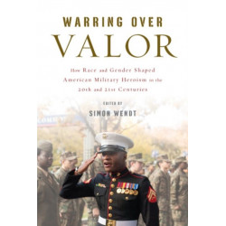 Warring Over Valor: How Race and Gender Shaped American Military Heroism in the Twentieth and Twenty-First Centuries