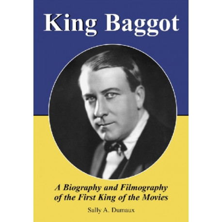 King Baggot: A Biography and Filmography of the First King of the Movies