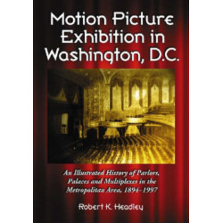 Motion Picture Exhibition in Washington, D.C.: An Illustrated History of Parlors, Palaces and Multiplexes in the Metropolitan Area, 1894-1997