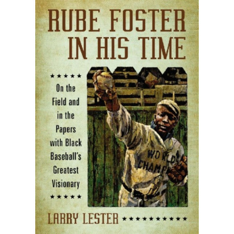 Rube Foster in His Time: On the Field and in the Papers with Black Baseball's Greatest Visionary
