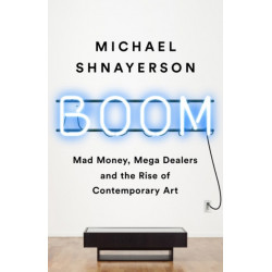 Boom : Mad Money, Mega Dealers, and the Rise of Contemporary Art: Mad Money, Mega Dealers, and the Rise of Contemporary Art