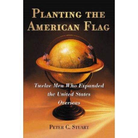 Planting the American Flag: Twelve Men Who Expanded the United States Overseas