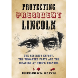 Protecting President Lincoln: The Security Effort, the Thwarted Plots and the Disaster at Ford's Theatre