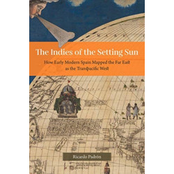 The Indies of the Setting Sun – How Early Modern Spain Mapped the Far East as the Transpacific West: How Early Modern Spain Mapped the Far East as the Transpacific West