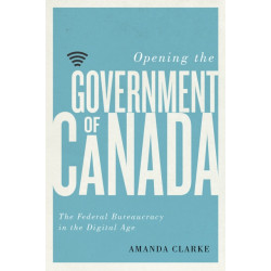 Opening the Government of Canada: The Federal Bureaucracy in the Digital Age