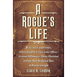 A Rogue's Life: R. Clay Crawford, Prison Escapee, Union Army Officer, Pretend Millionaire, Phony Physician and the Most Respected Man in Macon, Georgia